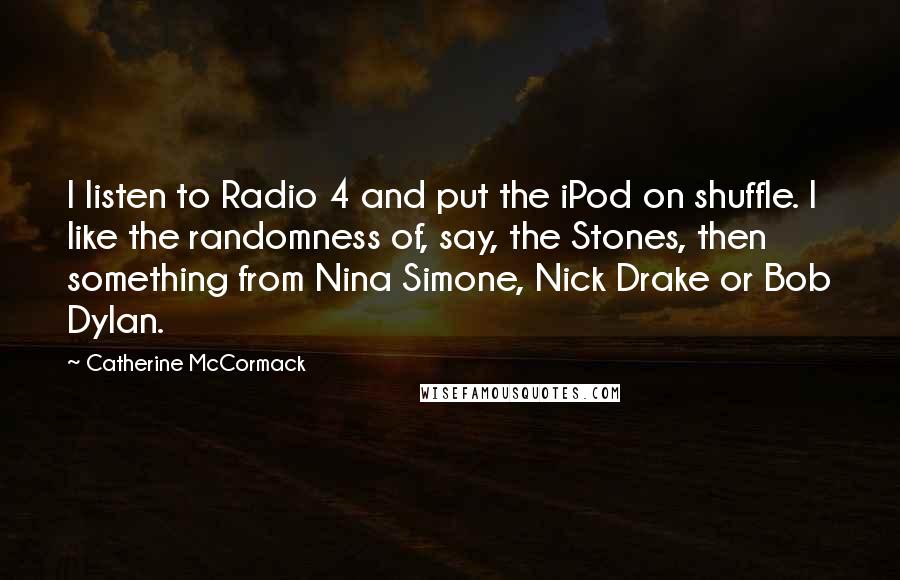 Catherine McCormack Quotes: I listen to Radio 4 and put the iPod on shuffle. I like the randomness of, say, the Stones, then something from Nina Simone, Nick Drake or Bob Dylan.