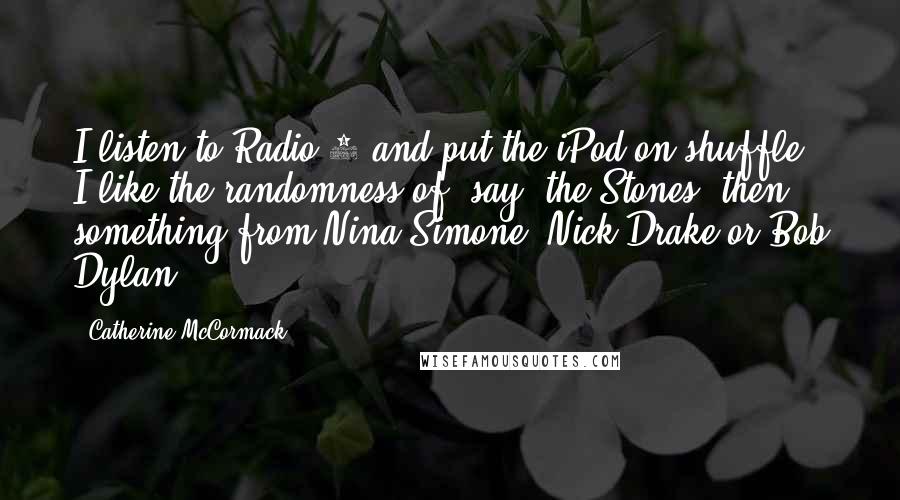 Catherine McCormack Quotes: I listen to Radio 4 and put the iPod on shuffle. I like the randomness of, say, the Stones, then something from Nina Simone, Nick Drake or Bob Dylan.