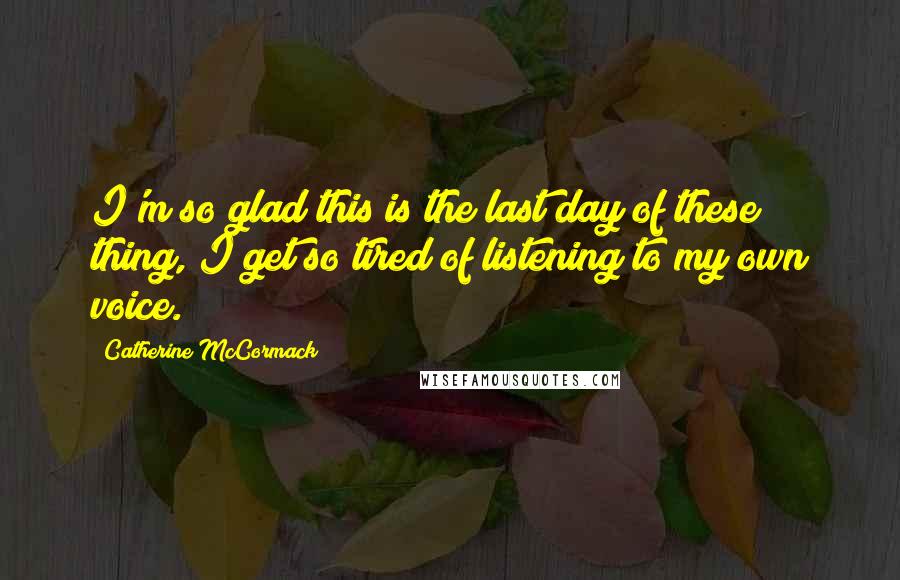 Catherine McCormack Quotes: I'm so glad this is the last day of these thing, I get so tired of listening to my own voice.