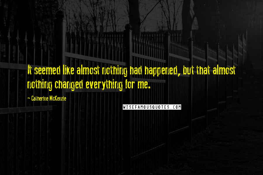 Catherine McKenzie Quotes: It seemed like almost nothing had happened, but that almost nothing changed everything for me.