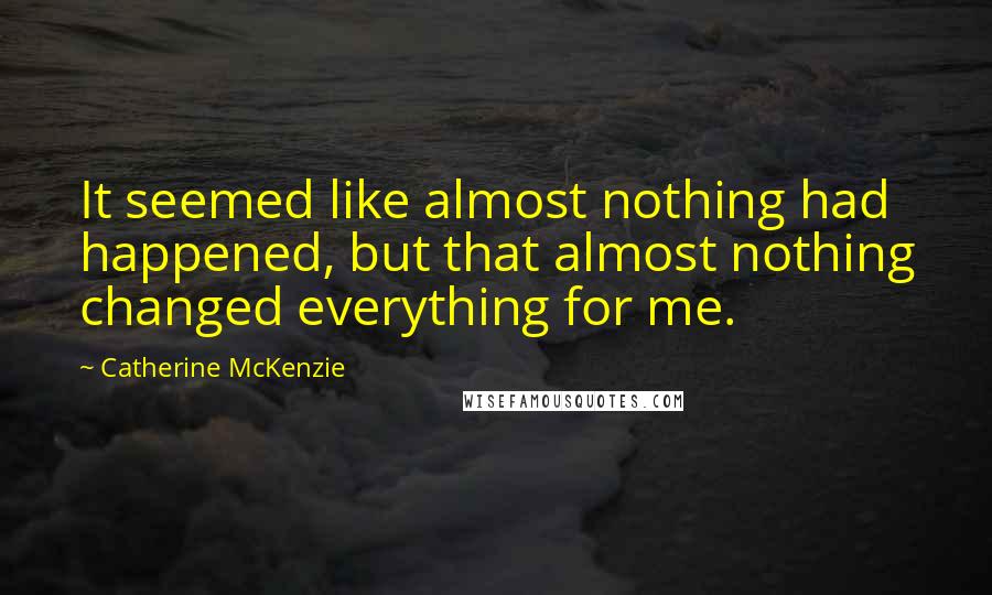 Catherine McKenzie Quotes: It seemed like almost nothing had happened, but that almost nothing changed everything for me.