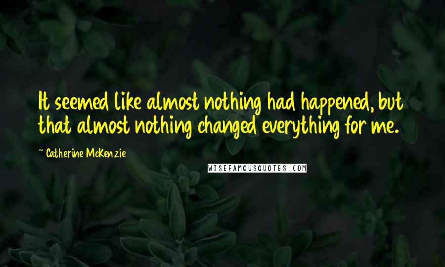 Catherine McKenzie Quotes: It seemed like almost nothing had happened, but that almost nothing changed everything for me.