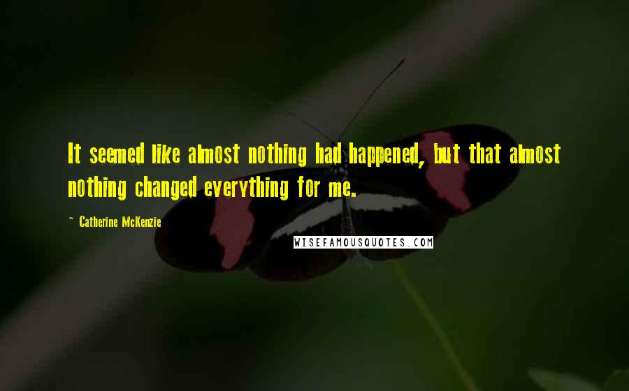 Catherine McKenzie Quotes: It seemed like almost nothing had happened, but that almost nothing changed everything for me.