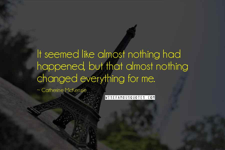 Catherine McKenzie Quotes: It seemed like almost nothing had happened, but that almost nothing changed everything for me.