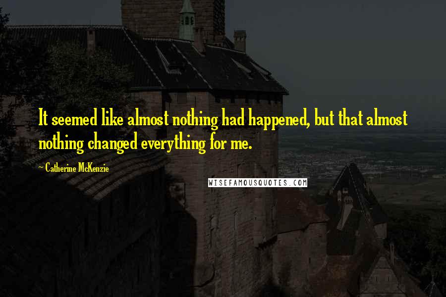 Catherine McKenzie Quotes: It seemed like almost nothing had happened, but that almost nothing changed everything for me.