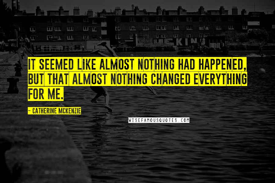 Catherine McKenzie Quotes: It seemed like almost nothing had happened, but that almost nothing changed everything for me.