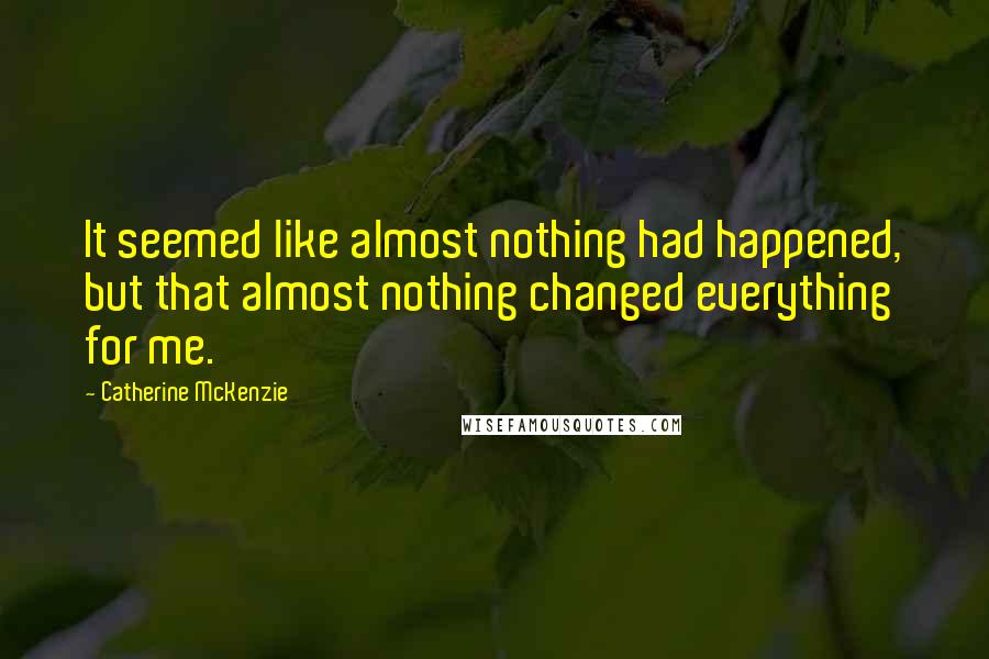 Catherine McKenzie Quotes: It seemed like almost nothing had happened, but that almost nothing changed everything for me.