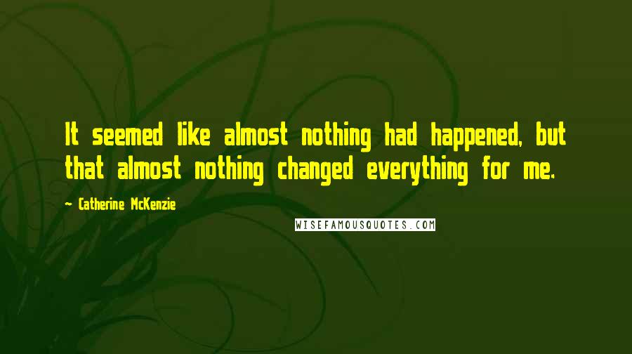 Catherine McKenzie Quotes: It seemed like almost nothing had happened, but that almost nothing changed everything for me.