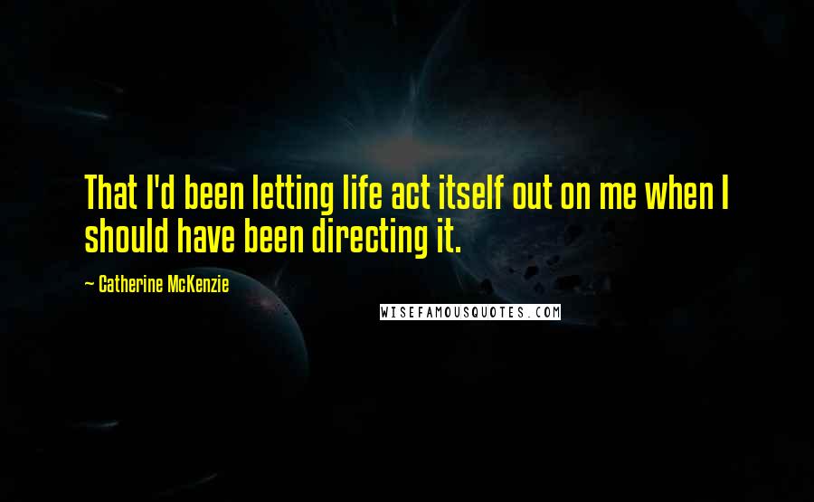 Catherine McKenzie Quotes: That I'd been letting life act itself out on me when I should have been directing it.