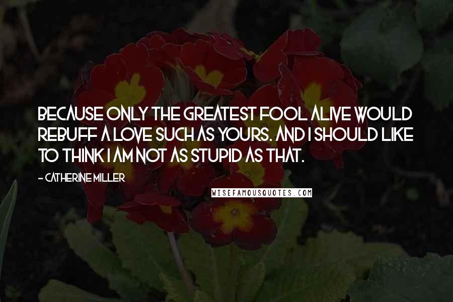 Catherine Miller Quotes: Because only the greatest fool alive would rebuff a love such as yours. And I should like to think I am not as stupid as that.