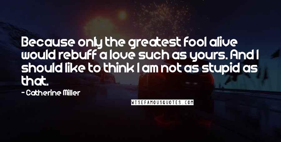 Catherine Miller Quotes: Because only the greatest fool alive would rebuff a love such as yours. And I should like to think I am not as stupid as that.