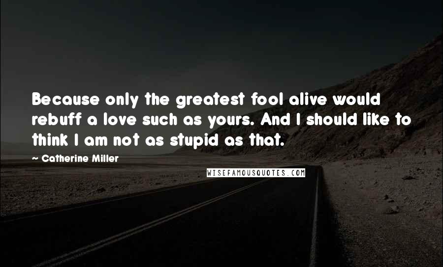 Catherine Miller Quotes: Because only the greatest fool alive would rebuff a love such as yours. And I should like to think I am not as stupid as that.