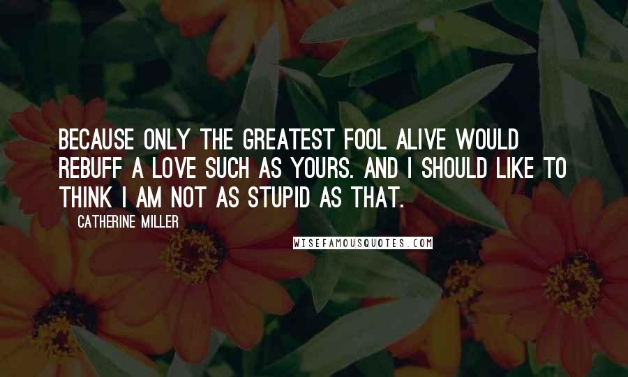 Catherine Miller Quotes: Because only the greatest fool alive would rebuff a love such as yours. And I should like to think I am not as stupid as that.