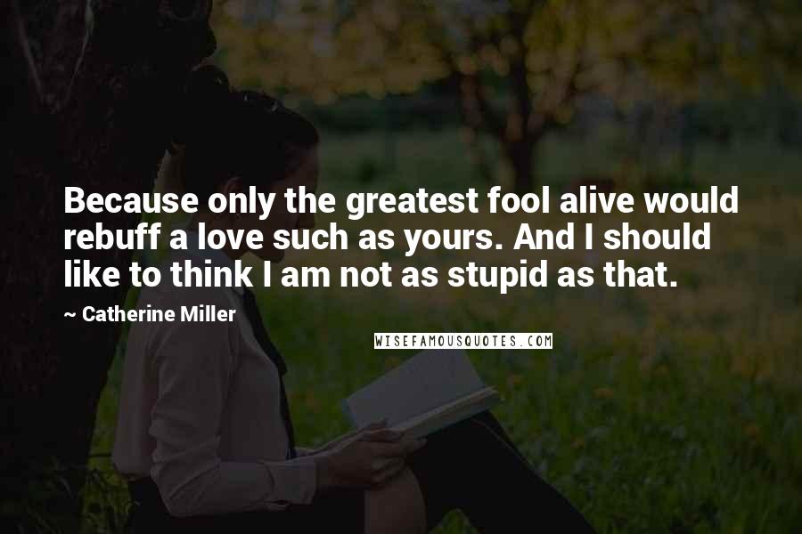 Catherine Miller Quotes: Because only the greatest fool alive would rebuff a love such as yours. And I should like to think I am not as stupid as that.