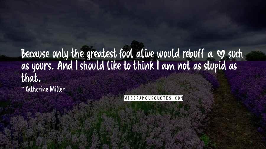 Catherine Miller Quotes: Because only the greatest fool alive would rebuff a love such as yours. And I should like to think I am not as stupid as that.