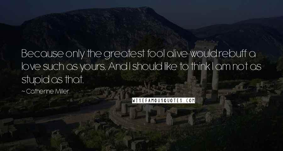 Catherine Miller Quotes: Because only the greatest fool alive would rebuff a love such as yours. And I should like to think I am not as stupid as that.