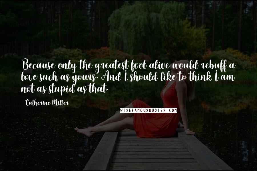 Catherine Miller Quotes: Because only the greatest fool alive would rebuff a love such as yours. And I should like to think I am not as stupid as that.