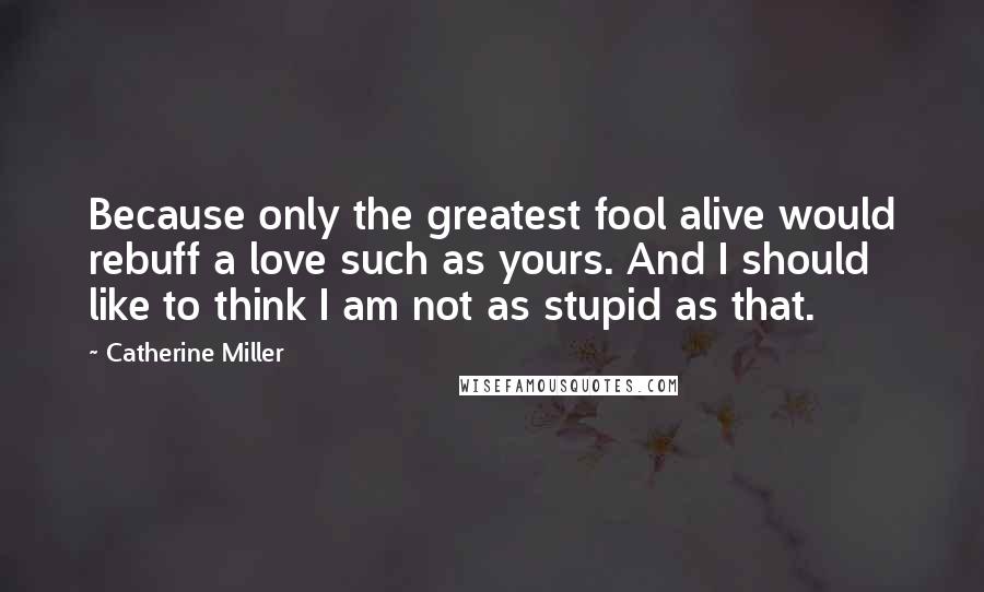 Catherine Miller Quotes: Because only the greatest fool alive would rebuff a love such as yours. And I should like to think I am not as stupid as that.