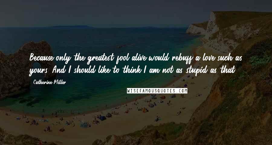 Catherine Miller Quotes: Because only the greatest fool alive would rebuff a love such as yours. And I should like to think I am not as stupid as that.