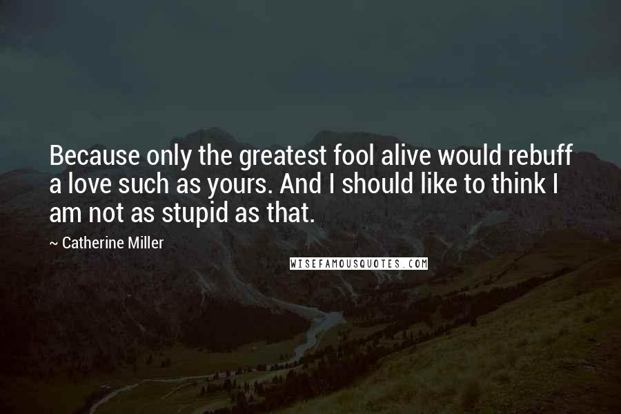 Catherine Miller Quotes: Because only the greatest fool alive would rebuff a love such as yours. And I should like to think I am not as stupid as that.