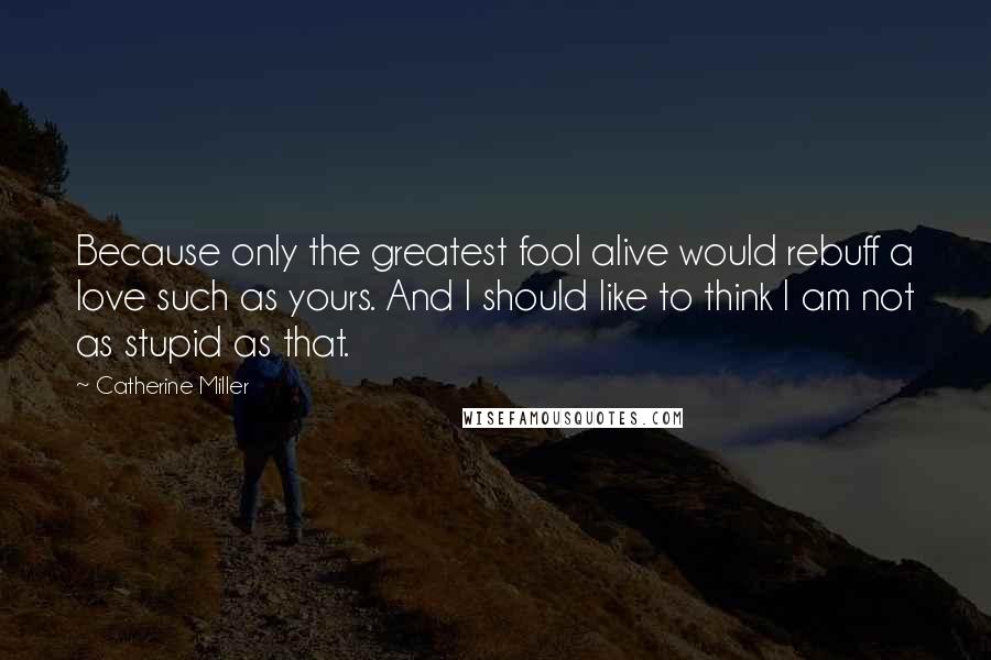 Catherine Miller Quotes: Because only the greatest fool alive would rebuff a love such as yours. And I should like to think I am not as stupid as that.