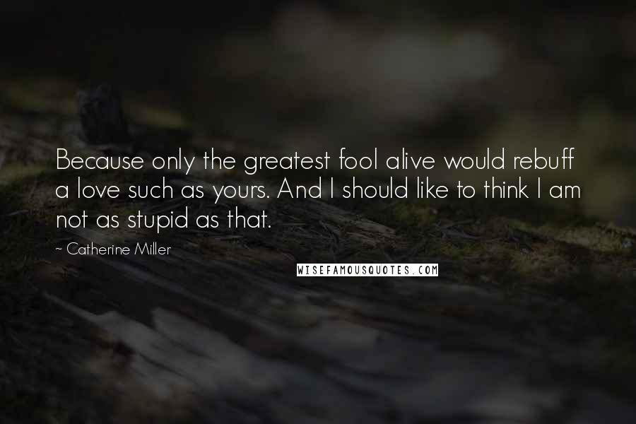 Catherine Miller Quotes: Because only the greatest fool alive would rebuff a love such as yours. And I should like to think I am not as stupid as that.