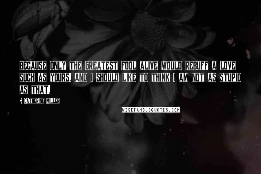 Catherine Miller Quotes: Because only the greatest fool alive would rebuff a love such as yours. And I should like to think I am not as stupid as that.