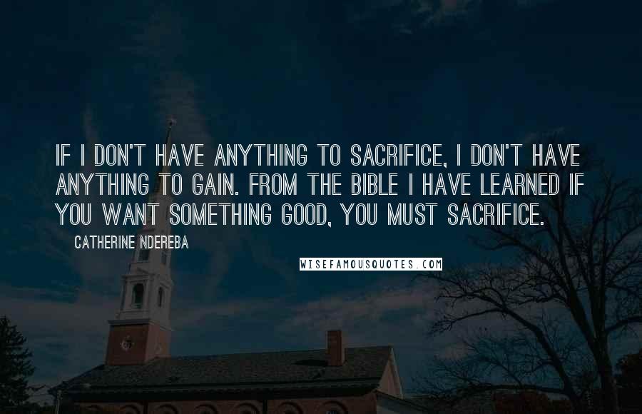 Catherine Ndereba Quotes: If I don't have anything to sacrifice, I don't have anything to gain. From the Bible I have learned if you want something good, you must sacrifice.
