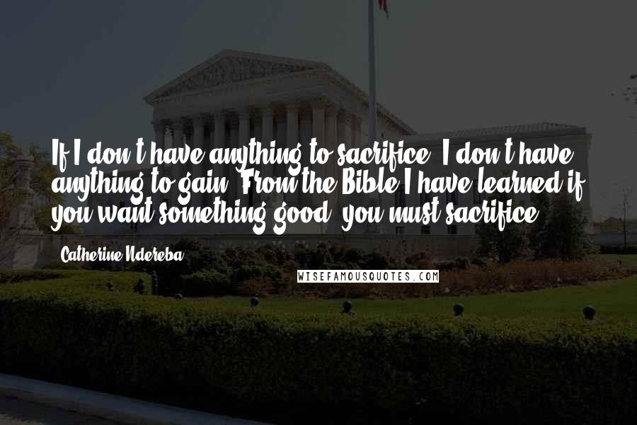 Catherine Ndereba Quotes: If I don't have anything to sacrifice, I don't have anything to gain. From the Bible I have learned if you want something good, you must sacrifice.