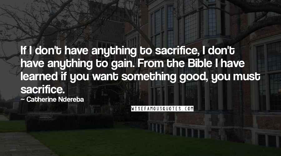 Catherine Ndereba Quotes: If I don't have anything to sacrifice, I don't have anything to gain. From the Bible I have learned if you want something good, you must sacrifice.