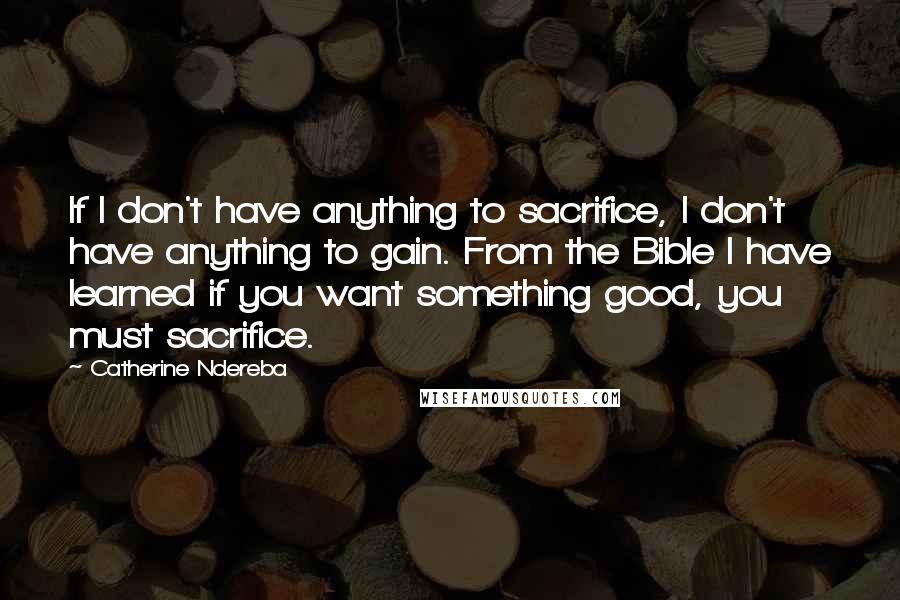 Catherine Ndereba Quotes: If I don't have anything to sacrifice, I don't have anything to gain. From the Bible I have learned if you want something good, you must sacrifice.