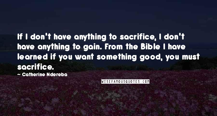 Catherine Ndereba Quotes: If I don't have anything to sacrifice, I don't have anything to gain. From the Bible I have learned if you want something good, you must sacrifice.