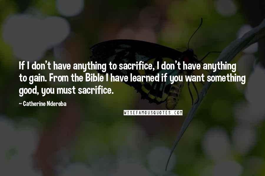 Catherine Ndereba Quotes: If I don't have anything to sacrifice, I don't have anything to gain. From the Bible I have learned if you want something good, you must sacrifice.