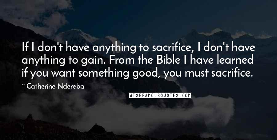 Catherine Ndereba Quotes: If I don't have anything to sacrifice, I don't have anything to gain. From the Bible I have learned if you want something good, you must sacrifice.