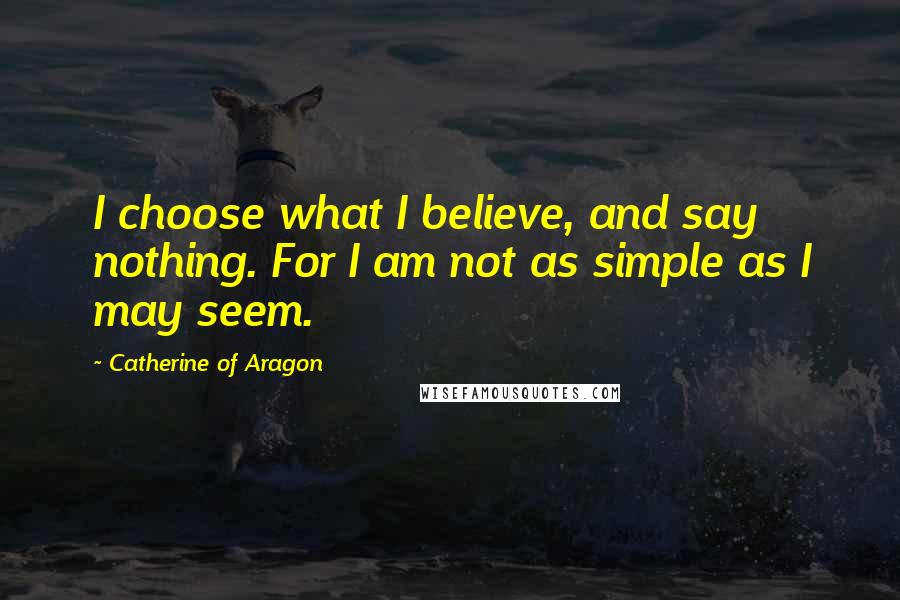 Catherine Of Aragon Quotes: I choose what I believe, and say nothing. For I am not as simple as I may seem.