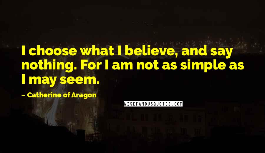 Catherine Of Aragon Quotes: I choose what I believe, and say nothing. For I am not as simple as I may seem.