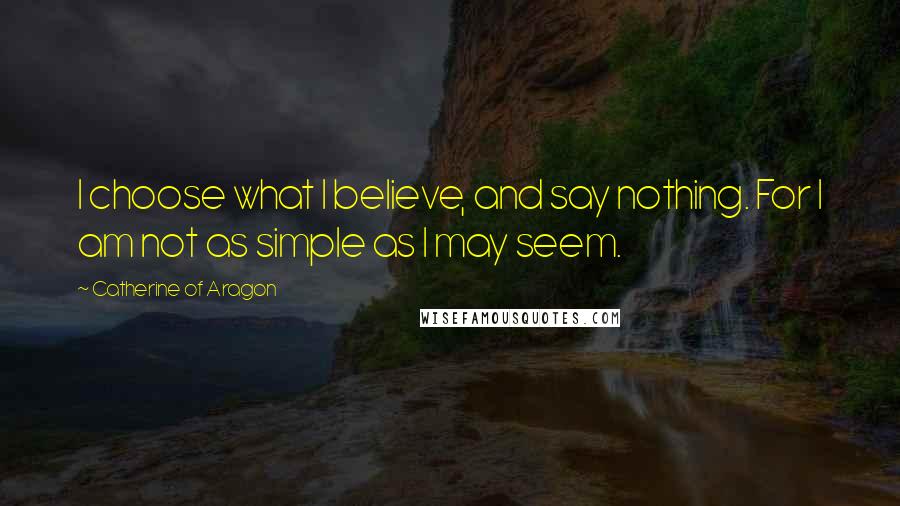 Catherine Of Aragon Quotes: I choose what I believe, and say nothing. For I am not as simple as I may seem.