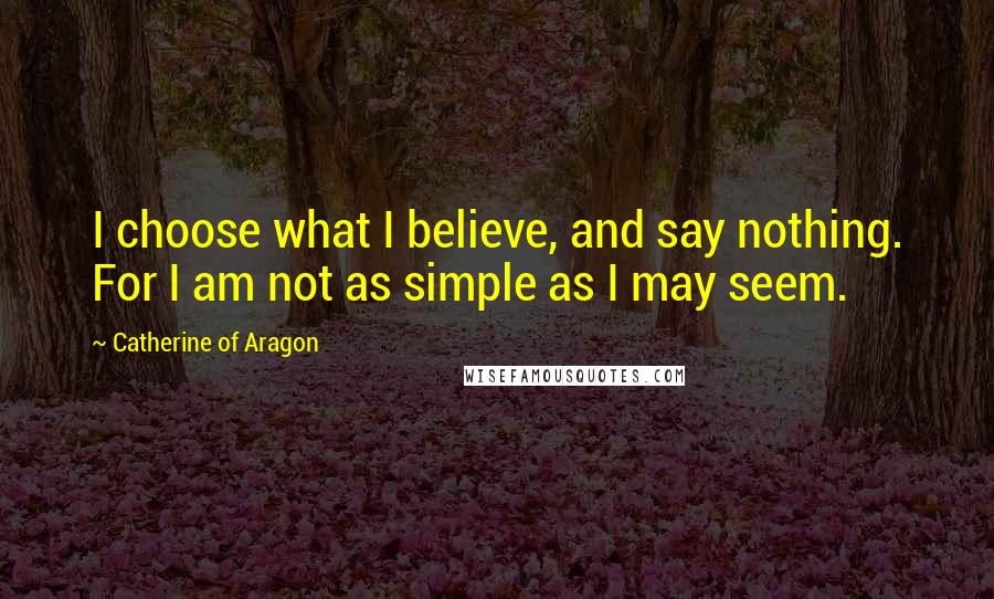 Catherine Of Aragon Quotes: I choose what I believe, and say nothing. For I am not as simple as I may seem.