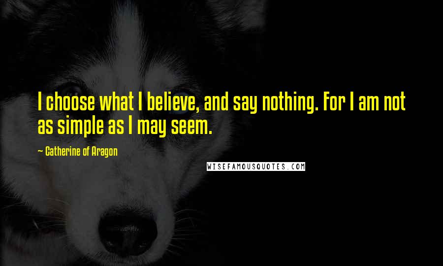 Catherine Of Aragon Quotes: I choose what I believe, and say nothing. For I am not as simple as I may seem.