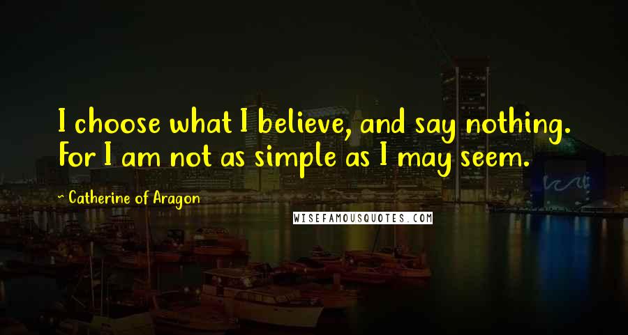 Catherine Of Aragon Quotes: I choose what I believe, and say nothing. For I am not as simple as I may seem.