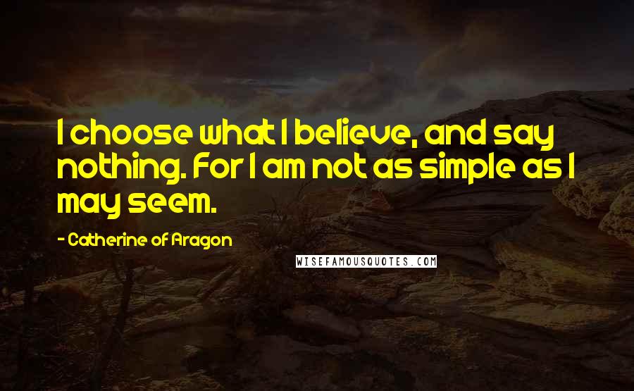 Catherine Of Aragon Quotes: I choose what I believe, and say nothing. For I am not as simple as I may seem.