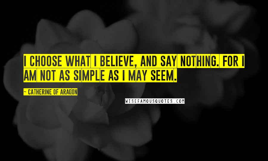 Catherine Of Aragon Quotes: I choose what I believe, and say nothing. For I am not as simple as I may seem.