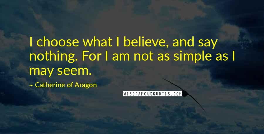 Catherine Of Aragon Quotes: I choose what I believe, and say nothing. For I am not as simple as I may seem.