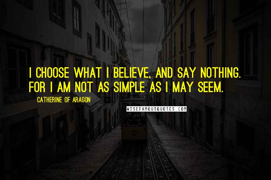 Catherine Of Aragon Quotes: I choose what I believe, and say nothing. For I am not as simple as I may seem.