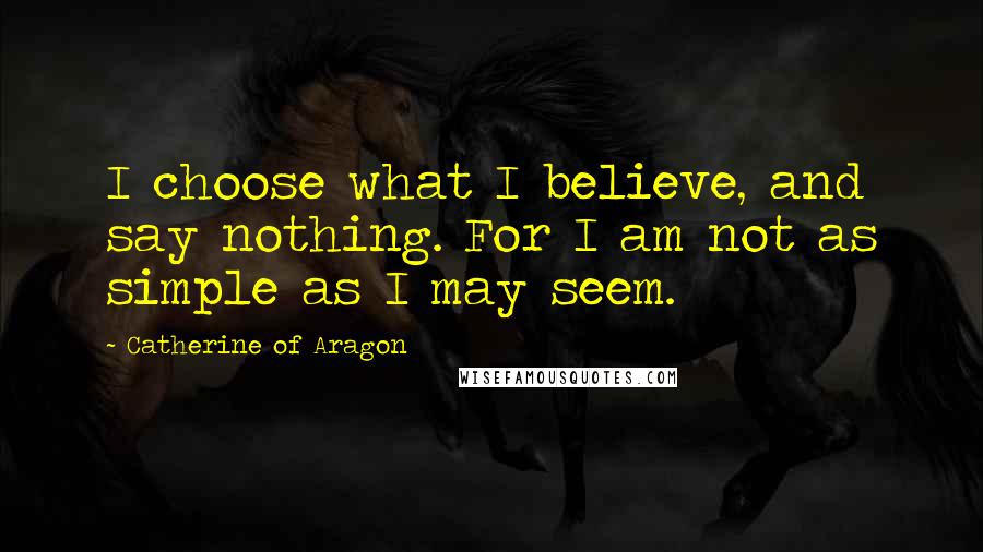 Catherine Of Aragon Quotes: I choose what I believe, and say nothing. For I am not as simple as I may seem.