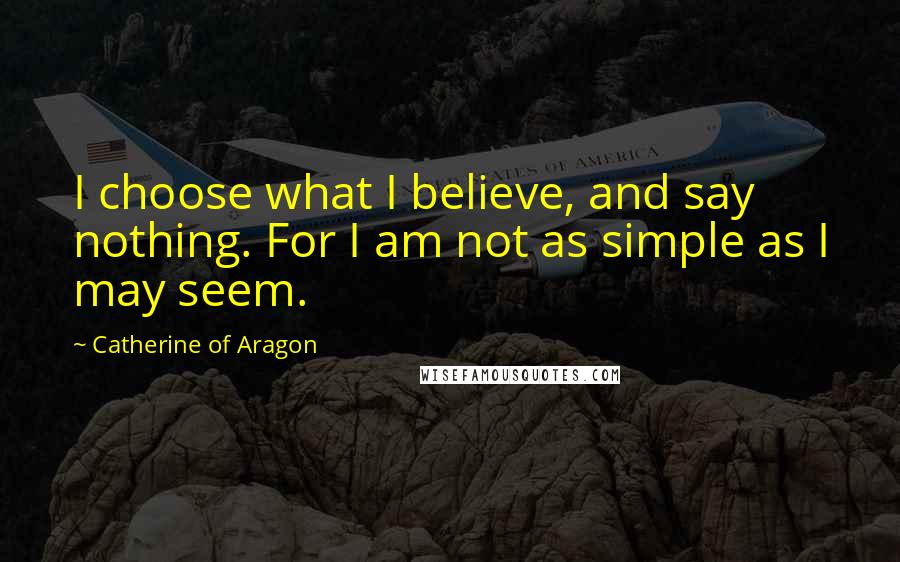 Catherine Of Aragon Quotes: I choose what I believe, and say nothing. For I am not as simple as I may seem.