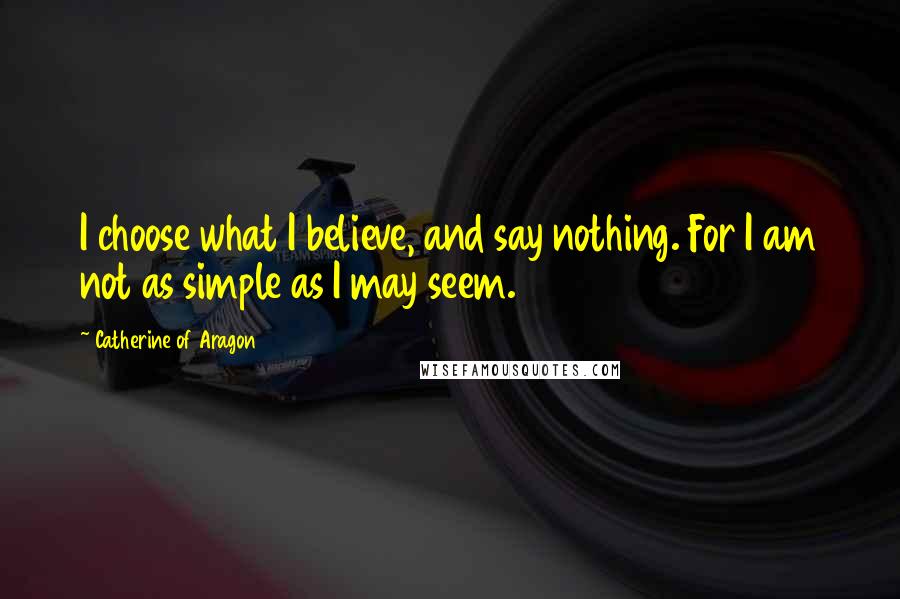 Catherine Of Aragon Quotes: I choose what I believe, and say nothing. For I am not as simple as I may seem.