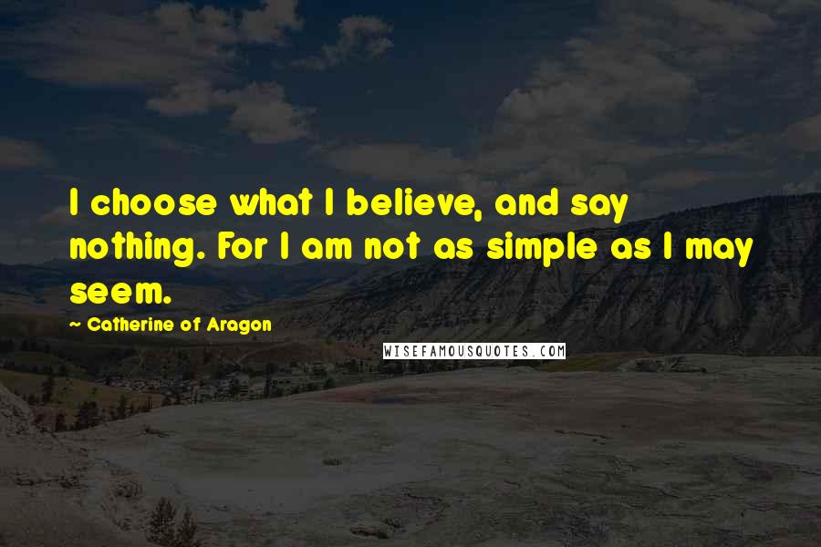 Catherine Of Aragon Quotes: I choose what I believe, and say nothing. For I am not as simple as I may seem.