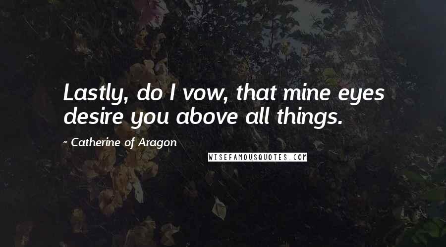 Catherine Of Aragon Quotes: Lastly, do I vow, that mine eyes desire you above all things.