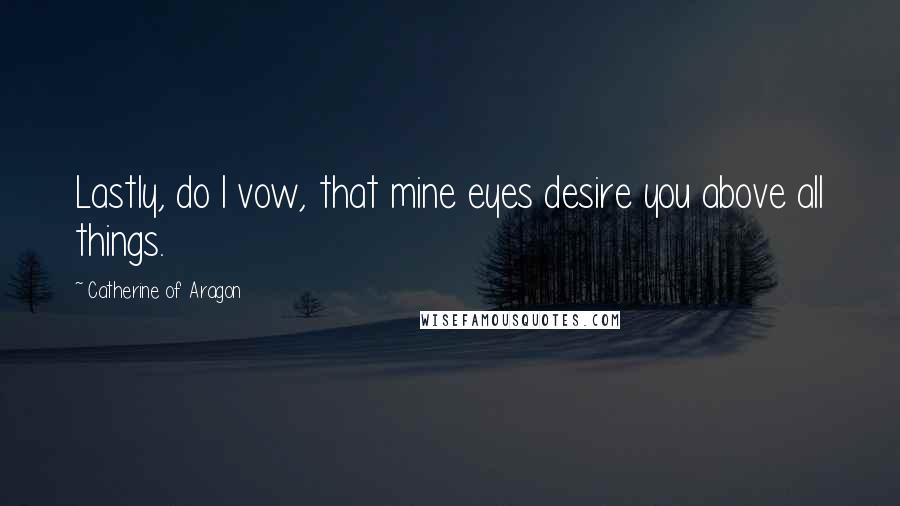 Catherine Of Aragon Quotes: Lastly, do I vow, that mine eyes desire you above all things.